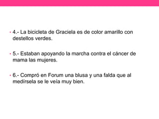 • 4.- La bicicleta de Graciela es de color amarillo con

destellos verdes.
• 5.- Estaban apoyando la marcha contra el cáncer de

mama las mujeres.
• 6.- Compró en Forum una blusa y una falda que al

medírsela se le veía muy bien.

 