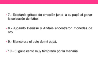 • 7.- Estefanía gritaba de emoción junto a su papá al ganar

la selección de futbol.
• 8.- Jugando Denisse y Andrés encontraron monedas de

oro.
• 9.- Blanco era el auto de mi papá.
• 10.- El gallo cantó muy temprano por la mañana.

 