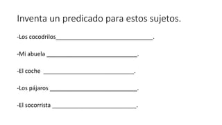 Inventa un predicado para estos sujetos.
-Los cocodrilos______________________________.
-Mi abuela ____________________________.
-El coche ____________________________.
-Los pájaros ___________________________.
-El socorrista __________________________.
 