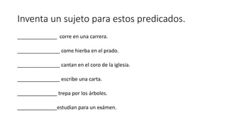 Inventa un sujeto para estos predicados.
______________ corre en una carrera.
_______________ come hierba en el prado.
_______________ cantan en el coro de la iglesia.
_______________ escribe una carta.
______________ trepa por los árboles.
______________estudian para un exámen.