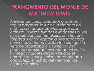 FRANGMENTO DEL MONJE DE MATTHEW LEWIS    A través de varios pasadizos angostos; y según pasaban, la luz de la lámpara no mostraba más que objetos asquerosos; cráneos, huesos, tumbas e imágenes cuyos ojos parecían contemplarles con horror y sorpresa. Por fin llegaron a una espaciosa cueva, cuyo techo estaba tan alto que la vista no alcanzaba a vislumbrar. Una profunda oscuridad envolvía aquel vacío; húmedos vapores dejaron helado el corazón del monje, mientras escuchaba con tristeza el aullido del viento en las criptas solitarias. "