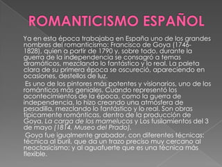 ROMANTICISMO ESPAÑOL     Ya en esta época trabajaba en España uno de los grandes nombres del romanticismo: Francisco de Goya (1746-1828), quien a partir de 1790 y, sobre todo, durante la guerra de la independencia se consagró a temas dramáticos, mezclando lo fantástico y lo real. La paleta clara de su primera época se oscureció, apareciendo en ocasiones, destellos de luz.      Es uno de los pintores más potentes y visionarios, uno de los románticos más geniales. Cuando representó los acontecimientos de la época, como la guerra de independencia, lo hizo creando una atmósfera de pesadilla, mezclando lo fantástico y lo real. Son obras típicamente románticas, dentro de la producción de Goya, La carga de los mamelucos y Los fusilamientos del 3 de mayo (1814, Museo del Prado).      Goya fue igualmente grabador, con diferentes técnicas: técnica al buril, que da un trazo preciso muy cercano al neoclasicismo; y al aguafuerte que es una técnica más flexible.