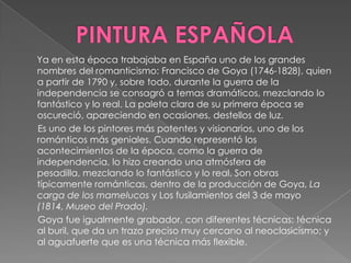 PINTURA ESPAÑOLAYa en esta época trabajaba en España uno de los grandes nombres del romanticismo: Francisco de Goya (1746-1828), quien a partir de 1790 y, sobre todo, durante la guerra de la independencia se consagró a temas dramáticos, mezclando lo fantástico y lo real. La paleta clara de su primera época se oscureció, apareciendo en ocasiones, destellos de luz.      Es uno de los pintores más potentes y visionarios, uno de los románticos más geniales. Cuando representó los acontecimientos de la época, como la guerra de independencia, lo hizo creando una atmósfera de pesadilla, mezclando lo fantástico y lo real. Son obras típicamente románticas, dentro de la producción de Goya, La carga de los mamelucos y Los fusilamientos del 3 de mayo (1814, Museo del Prado).      Goya fue igualmente grabador, con diferentes técnicas: técnica al buril, que da un trazo preciso muy cercano al neoclasicismo; y al aguafuerte que es una técnica más flexible.