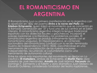 EL ROMANTICISMO EN ARGENTINA      El Romanticismo tuvo su primera manifestación en la Argentina con la aparición en 1832 del poema Elvira o la novia del Platade Esteban Echeverría, quien lideró el movimiento que se concentró en la llamada Generación del ‘37 y tuvo uno de sus centros en el Salón Literario. El romanticismo argentino integró la lengua tradicional española con los dialectos locales y gauchescos, incorporó el paisaje rioplatense a la literatura y los problemas sociales. El romanticismo argentino se produjo íntimamente ligado con el romanticismo uruguayo. En Hispanoamérica, el contenido nacionalista del romanticismo confluyó con la recién terminada Guerra de Independencia (1810–1824), convirtiéndose en una herramienta de consolidación de las nuevas naciones independientes, recurriendo al costumbrismo como una herramienta de autonomía cultural.      Entre las obras más importantes del movimiento se destacan La cautiva y El matadero, ambas de Echeverría, el Martín Fierroobra maestra de José Hernández, Amalia de José Mármol, Facundode Domingo F. Sarmiento y el folletín y obra dramática Juan Moreira de Eduardo Gutiérrez, considerado fundador del teatro rioplatense.