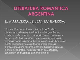 LITERATURA ROMANTICA ARGENTINAEL MATADERO, ESTEBAN ECHEVERRIA:No quedó en el Matadero ni un solo ratón vivode muchos millares que allí tenían albergue. Todosmurieron o de hambre o ahogados en sus cuevas porla incesante lluvia. Multitud de negras rebusconas deachuras, como los caranchos de presa, se desbandaronpor la ciudad como otras tantas arpías prontasa devorar cuanto hallaran comible. Las gaviotas y losperros, inseparables rivales suyos en el Matadero,emigraron en busca de alimento animal.