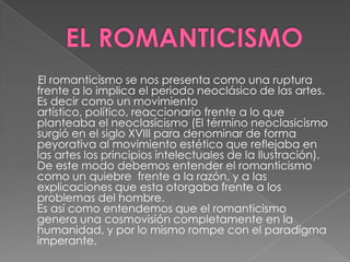 EL ROMANTICISMO     El romanticismo se nos presenta como una ruptura frente a lo implica el periodo neoclásico de las artes. Es decir como un movimiento artístico, político, reaccionario frente a lo que planteaba el neoclasicismo (El término neoclasicismo surgió en el siglo XVIII para denominar de forma peyorativa al movimiento estético que reflejaba en las artes los principios intelectuales de la Ilustración). De este modo debemos entender el romanticismo como un quiebre  frente a la razón, y a las explicaciones que esta otorgaba frente a los problemas del hombre. Es así como entendemos que el romanticismo genera una cosmovisión completamente en la humanidad, y por lo mismo rompe con el paradigma imperante. 