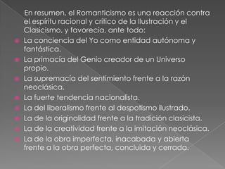      En resumen, el Romanticismo es una reacción contra el espíritu racional y crítico de la Ilustración y el Clasicismo, y favorecía, ante todo:La conciencia del Yo como entidad autónoma y fantástica.La primacía del Genio creador de un Universo propio.La supremacía del sentimiento frente a la razón neoclásica.La fuerte tendencia nacionalista.La del liberalismo frente al despotismo ilustrado.La de la originalidad frente a la tradición clasicista.La de la creatividad frente a la imitación neoclásica.La de la obra imperfecta, inacabada y abierta frente a la obra perfecta, concluida y cerrada.