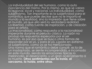      La individualidad del ser humano, como la auto conciencia del mismo. Por lo mismo, es que se valora lo regional, local y nacional. La individualidad, como subjetivismo, Tan importante es la subjetividad para el romántico que puede decirse que no le importa el mundo y la realidad, sino la impresión que tiene sobre el mundo, ya que ella será la verdadera realidad.  La libertad, como fuente de inspiración, y de creación para el artista. La irracionalidad, como respuesta a la racionalidad imperante durante el periodo clásico. La razón no produjo las respuestas esperadas por el ser humano, es por eso que se busco otras formas de responder por el yo, y para el yo. Ligada en extremo al subjetivismo, como ya se ha mencionado. Una norma que el romántico debe cumplir, es la de un inadaptado, se siente incomprendido, e incomodo en este mundo, siendo las emociones típicas la melancolía, el desencanto, y un gran acercamiento a la muerte. Otros sentimientos son la ironía, el sarcasmo, la huida, entre otras.