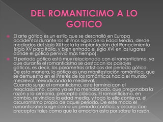 DEL ROMANTICIMO A LO GOTICOEl arte gótico es un estilo que se desarrolló en Europa occidental durante los últimos siglos de la Edad Media, desde mediados del siglo XII hasta la implantación del Renacimiento (siglo XV para Italia, y bien entrado el siglo XVI en los lugares donde el gótico pervivió más tiempo).El periodo gótico está muy relacionado con el romanticismo, ya que durante el romanticismo se destacan los paisajes góticos, es decir, los parámetros artísticos del periodo gótico. De esta manera, lo gótico es una manifestación romántica, que se demuestra en el interés de los románticos hacia el mundo medieval, reivindicando lo medieval. Cuando surge el romanticismo, este termina con el neoclasicismo, como ya se ha mencionado, que pregonaba la razón y la armonía, precepto clásicos. El romanticismo, en cambio, reivindica la edad media, y todo lo ello conlleva, el oscurantismo propio de aquel periodo. De este modo el romanticismo surge como un periodo caótico, y oscuro, con preceptos tales como que la emoción esta por sobre la razón.