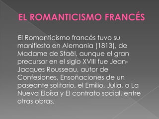 EL ROMANTICISMO FRANCÉS    El Romanticismo francés tuvo su manifiesto en Alemania (1813), de Madame de Staël, aunque el gran precursor en el siglo XVIII fue Jean-Jacques Rousseau, autor de Confesiones, Ensoñaciones de un paseante solitario, el Emilio, Julia, o La Nueva Eloísa y El contrato social, entre otras obras.