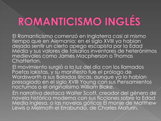 ROMANTICISMO INGLÉS     El Romanticismo comenzó en Inglaterra casi al mismo tiempo que en Alemania; en el siglo XVIII ya habían dejado sentir un cierto apego escapista por la Edad Media y sus valores de falsarios inventores de heterónimos medievales como James Macpherson o Thomas Chatterton.      El movimiento surgió a la luz del día con los llamados Poetas lakistas, y su manifiesto fue el prólogo de Wordsworth a sus Baladas líricas, aunque ya lo habían presagiado en el siglo XVIII Young con sus Pensamientos nocturnos o el originalísimo William Blake.     En narrativa destaca Walter Scott, creador del género de novela histórica moderna con sus ficciones sobre la Edad Media inglesa, o las novelas góticas El monje de Matthew Lewis o Melmoth el Errabundo, de Charles Maturin.