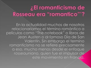 ¿El romanticismo de Rosseau era “romantico”’? En la actualidad muchos de nosotros relacionaríamos el término romántico a películas como “The notebook” o libros de Jean Austen o al famoso Día de San Valentín. Sin embargo el termino romanticismo no se refiere precisamente a eso, mucho menos desde el enfoque rosseauniano, quien fue el impulsor de este movimiento en Francia. 