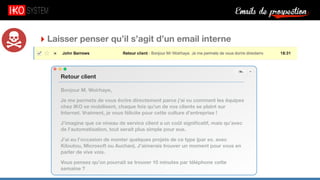 Emails de prospection9
‣ Laisser penser qu’il s’agit d’un email interne
Bonjour M. Woirhaye,
Je me permets de vous écrire directement parce j’ai vu comment les équipes
chez IKO se mobilisent, chaque fois qu’un de vos clients se plaint sur
Internet. Vraiment, je vous félicite pour cette culture d’entreprise !
J’imagine que ce niveau de service client a un coût signiﬁcatif, mais qu’avec
de l’automatisation, tout serait plus simple pour eux.
J’ai eu l’occasion de monter quelques projets de ce type (par ex. avec
Kiloutou, Microsoft ou Auchan). J’aimerais trouver un moment pour vous en
parler de vive voix.
Vous pensez qu’on pourrait se trouver 10 minutes par téléphone cette
semaine ?
Retour client
 