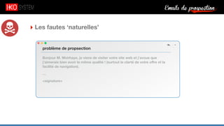 Emails de prospection9
‣ Les fautes ‘naturelles’
Bonjour M. Woirhaye, je viens de visiter votre site web et j’avoue que
j’aimerais bien avoir la même qualité ! (surtout la clarté de votre oﬀre et la
facilité de navigation).
…
<signature>
problème de propsection
 