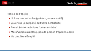 Emails de prospection9
Règles de l’objet :
‣ Utiliser des variables (prénom, nom société)
‣ Jouer sur la curiosité ou l’ultra-pertinence
‣ Bannir les formulations ‘commerciales’
‣ Mots/verbes simples > pas de phrase trop bien écrite
‣ Ne pas être déceptif
 