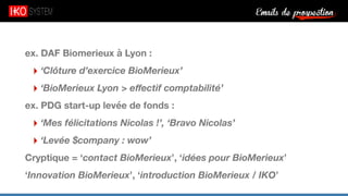 Emails de prospection9
ex. DAF Biomerieux à Lyon :
‣ ‘Clôture d’exercice BioMerieux’
‣ ‘BioMerieux Lyon > eﬀectif comptabilité’
ex. PDG start-up levée de fonds :
‣ ‘Mes félicitations Nicolas !’, ‘Bravo Nicolas’
‣ ‘Levée $company : wow’
Cryptique = ‘contact BioMerieux’, ‘idées pour BioMerieux’
‘Innovation BioMerieux’, ‘introduction BioMerieux / IKO’
 