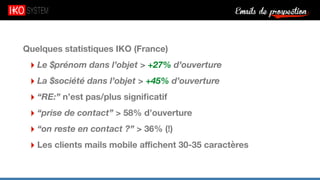 Emails de prospection9
Quelques statistiques IKO (France)
‣ Le $prénom dans l’objet > +27% d’ouverture
‣ La $société dans l’objet > +45% d’ouverture
‣ “RE:” n’est pas/plus signiﬁcatif
‣ “prise de contact” > 58% d’ouverture
‣ “on reste en contact ?” > 36% (!)
‣ Les clients mails mobile aﬃchent 30-35 caractères
 