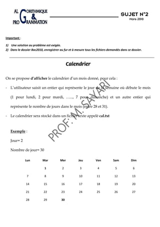 N°2
                                                                                      SUJET N 2
                                                                                            Mars 2010




Important :

1) Une solution au problème est exigée.
2) Dans le dossier Bac2010, enregistrer au fur et à mesure tous les fichiers demandés dans ce dossier.



                                              Calendrier

On se propose d’afficher le calendrier d’un mois donné, pour cela :

- L’utilisateur saisit un entier qui représente le jour de la semaine où débute le mois

   (1 pour lundi, 2 pour mardi, …..., 7 pour dimanche) et un autre entier qui

   représente le nombre de jours dans le mois (entre 28 et 31).

- Le calendrier sera stocké dans un fichier texte appelé cal.txt



   Exemple :

   Jour= 2

   Nombre de jour= 30

              Lun          Mar          Mer           Jeu          Ven          Sam          Dim

                             1            2            3            4             5            6

               7             8            9           10            11           12           13

               14           15           16           17            18           19           20

               21           22           23           24            25           26           27

               28           29           30
 