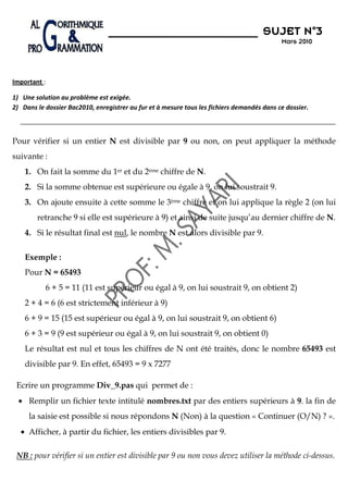 N°3
                                                                                      SUJET N 3
                                                                                            Mars 2010




Important :

1) Une solution au problème est exigée.
2) Dans le dossier Bac2010, enregistrer au fur et à mesure tous les fichiers demandés dans ce dossier.



Pour vérifier si un entier N est divisible par 9 ou non, on peut appliquer la méthode
suivante :
    1. On fait la somme du 1er et du 2ème chiffre de N.
    2. Si la somme obtenue est supérieure ou égale à 9, on lui soustrait 9.
    3. On ajoute ensuite à cette somme le 3ème chiffre et on lui applique la règle 2 (on lui
        retranche 9 si elle est supérieure à 9) et ainsi de suite jusqu’au dernier chiffre de N.
    4. Si le résultat final est nul, le nombre N est alors divisible par 9.

    Exemple :
    Pour N = 65493
           6 + 5 = 11 (11 est supérieur ou égal à 9, on lui soustrait 9, on obtient 2)
    2 + 4 = 6 (6 est strictement inférieur à 9)
    6 + 9 = 15 (15 est supérieur ou égal à 9, on lui soustrait 9, on obtient 6)
    6 + 3 = 9 (9 est supérieur ou égal à 9, on lui soustrait 9, on obtient 0)
    Le résultat est nul et tous les chiffres de N ont été traités, donc le nombre 65493 est
    divisible par 9. En effet, 65493 = 9 x 7277

 Ecrire un programme Div_9.pas qui permet de :
  • Remplir un fichier texte intitulé nombres.txt par des entiers supérieurs à 9. la fin de
     la saisie est possible si nous répondons N (Non) à la question « Continuer (O/N) ? ».
  • Afficher, à partir du fichier, les entiers divisibles par 9.

 NB : pour vérifier si un entier est divisible par 9 ou non vous devez utiliser la méthode ci-dessus.
 