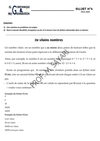 N°4
                                                                                      SUJET N 4
                                                                                            Mars 2010




Important :

1) Une solution au problème est exigée.
2) Dans le dossier Bac2010, enregistrer au fur et à mesure tous les fichiers demandés dans ce dossier.




                                     De vilains nombres

 Un nombre vilain est un nombre qui a au moins deux paires de facteurs telles que la
 somme des facteurs d'une paire équivaut à la différence des facteurs de l'autre.

 Ainsi, par exemple, le nombre 6 est un nombre vilain puisque 6 * 1 = 6, 2 * 3 = 6, et
 6-1=2 + 3; aussi, 24 est un autre nombre vilain puisque 12 - 2 = 6 + 4.

     Ecrire un programme qui, lit saisit une liste d'entiers positifs dans un fichier texte
 F1.txt, crée un second fichier F2.txt en inscrivant devant chaque entier s’il est vilain ou
 pas.
- L’arrêt de saisie de la liste dans F1 est validé en répondant par O (oui) à la question
     « voulez vous continuer ? »

 Exemple du fichier F1.txt
 4
 6
 24
 30420
 10078
 Exemple du fichier F2.txt

 4 est vilain
 24 est vilain
 30420 est vilain
 10078 n'est pas vilain
 