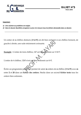 N°5
                                                                                      SUJET N 5
                                                                                            Mars 2010




Important :

1) Une solution au problème est exigée.
2) Dans le dossier Bac2010, enregistrer au fur et à mesure tous les fichiers demandés dans ce dossier.




 Un entier de n chiffres distincts (1<n<9) est dit bien ordonné si ses chiffres forment, de
 gauche à droite, une suite strictement croissante.



 Exemple : L’entier de trois chiffres, 147 est bien ordonné car 1<4<7.



 L'entier de 4 chiffres, 1265 n'est pas bien ordonné car 6>5.



 Écrire un programme pascal qui permet de saisir m entiers de n chiffres (1<n<9) avec m
 entre 2 et 20 dans un fichier des entiers. Stocke dans un second fichier texte tous les
 entiers bien ordonnés.
 