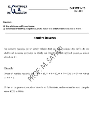 N°6
                                                                                      SUJET N 6
                                                                                            Mars 2010




Important :

1) Une solution au problème est exigée.
2) Dans le dossier Bac2010, enregistrer au fur et à mesure tous les fichiers demandés dans ce dossier.




                                       Nombre heureux


 Un nombre heureux est un entier naturel dont on fait la somme des carrés de ses
 chiffres et la même opération se répète sur chaque résultat successif jusqu'à ce qu’on
 aboutisse à 1.




 Exemple

 70 est un nombre heureux, car 72 + 02 = 49, 42 + 92 = 97, 92 + 72 = 130, 12 + 32 + 02 =10 et
 12 + 02 = 1.



 Écrire un programme pascal qui remplit un fichier texte par les entiers heureux compris
 entre 40000 et 99999
 