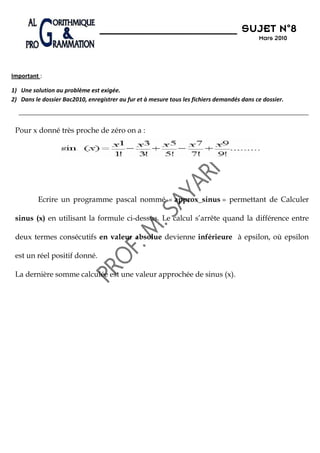 N°8
                                                                                      SUJET N 8
                                                                                            Mars 2010




Important :

1) Une solution au problème est exigée.
2) Dans le dossier Bac2010, enregistrer au fur et à mesure tous les fichiers demandés dans ce dossier.



 Pour x donné très proche de zéro on a :




          Ecrire un programme pascal nommé « approx_sinus » permettant de Calculer

 sinus (x) en utilisant la formule ci-dessus. Le calcul s’arrête quand la différence entre

 deux termes consécutifs en valeur absolue devienne inférieure à epsilon, où epsilon

 est un réel positif donné.

 La dernière somme calculée est une valeur approchée de sinus (x).
 
