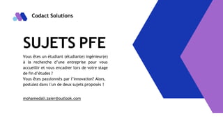 Codact Solutions
SUJETS PFE
Vous êtes un étudiant (étudiante) ingénieur(e)
à la recherche d’une entreprise pour vous
accueillir et vous encadrer lors de votre stage
de fin d’études ?
Vous êtes passionnés par l’innovation? Alors,
postulez dans l'un de deux sujets proposés !
mohamedali.zaier@outlook.com
 