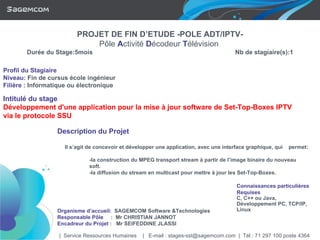 Profil du Stagiaire Niveau :  Fin de cursus école ingénieur Filière   :  Informatique ou électronique Intitulé du stage Développement d'une application pour la mise à jour software de Set-Top-Boxes IPTV via le protocole SSU Description du Projet Il s’agit de concevoir et développer une application, avec une interface graphique, qui  permet: -la construction du MPEG transport stream à partir de l’image binaire du nouveau  soft. -la diffusion du stream en multicast pour mettre à jour les Set-Top-Boxes. Connaissances particulières  Requises C, C++ ou Java, Développement PC, TCP/IP, Linux   Organisme d’accueil :  SAGEMCOM Software &Technologies Responsable Pôle   :  Mr CHRISTIAN JANNOT Encadreur du Projet   :  Mr SEIFEDDINE JLASSI |  Service Ressources Humaines  |  E-mail : stages-sst@sagemcom.com  |  Tél : 71 297 100 poste 4364 PROJET DE FIN D’ETUDE -POLE ADT/IPTV- Pôle   A ctivité   D écodeur   T élévision  Durée du Stage:5mois   Nb de stagiaire(s):1 