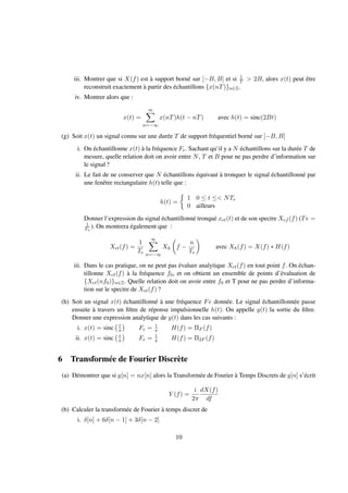 iii. Montrer que si X(f) est à support borné sur [−B, B] et si 1
T > 2B, alors x(t) peut être
reconstruit exactement à partir des échantillons {x(nT)}n∈Z.
iv. Montrer alors que :
x(t) =
∞
n=−∞
x(nT)h(t − nT) avec h(t) = sinc(2Bt)
(g) Soit x(t) un signal connu sur une durée T de support fréquentiel borné sur [−B, B]
i. On échantillonne x(t) à la fréquence Fe. Sachant qu’il y a N échantillons sur la durée T de
mesure, quelle relation doit on avoir entre N, T et B pour ne pas perdre d’information sur
le signal ?
ii. Le fait de ne conserver que N échantillons équivaut à tronquer le signal échantillonné par
une fenêtre rectangulaire h(t) telle que :
h(t) =
1 0 ≤ t ≤< NTe
0 ailleurs
Donner l’expression du signal échantillonné tronqué xet(t) et de son spectre Xef (f) (Te =
1
Fe
). On montrera également que :
Xet(f) =
1
Te
∞
n=−∞
Xh f −
n
Te
avec Xh(f) = X(f) ∗ H(f)
iii. Dans le cas pratique, on ne peut pas évaluer analytique Xet(f) en tout point f. On échan-
tillonne Xet(f) à la fréquence f0, et on obtient un ensemble de points d’évaluation de
{Xet(nf0)}n∈Z. Quelle relation doit on avoir entre f0 et T pour ne pas perdre d’informa-
tion sur le spectre de Xet(f) ?
(h) Soit un signal x(t) échantillonné à une fréquence Fe donnée. Le signal échantillonnée passe
ensuite à travers un ﬁltre de réponse impulsionnelle h(t). On appelle y(t) la sortie du ﬁltre.
Donner une expression analytique de y(t) dans les cas suivants :
i. x(t) = sinc t
π Fe = 1
π H(f) = ΠF (f)
ii. x(t) = sinc t
π Fe = 1
π H(f) = Π2F (f)
6 Transformée de Fourier Discrète
(a) Démontrer que si y[n] = nx[n] alors la Transformée de Fourier à Temps Discrets de y[n] s’écrit
Y (f) =
i
2π
dX(f)
df
(b) Calculer la transformée de Fourier à temps discret de
i. δ[n] + 6δ[n − 1] + 3δ[n − 2]
10
 