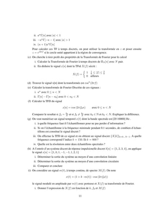 ii. anΓ[n] avec |a| < 1
iii. −anΓ[−n − 1] avec |a| > 1
iv. (n + 1)anΓ[n]
Pour calculer ces TF à temps discrets, on peut utiliser la transformée en z et poser ensuite
z = ei2πf si le cercle unité appartient à la région de convergence.
(c) On cherche à tirer proﬁt des propriétés de la Transformée de Fourier pour le calcul
i. Calculer la Transformée de Fourier à temps discrets de ΠN [n] avec N pair.
ii. En déduire le signal x[n] dont la TFtd X(f) sécrit :
X(f) =
1 1
8 ≤ |f| ≤ 3
8
0 ailleurs
(d) Trouver le signal x[n] dont la transformée est cos2 (2πf)
(e) Calculer la transformée de Fourier Discrète de ces signaux :
i. an avec 0 ≤ n < N
ii. Γ[n] − Γ[n − n0] avec 0 < n0 < N
(f) Calculer la TFD du signal
x[n] = cos (2πf0n) avec 0 ≤ n < N
Comparer le resultat si f0 = k0
N et si f0 = k0
N avec k0 ∈ N et k0 < N. Expliquer la différence.
(g) On veut numériser un signal temporel x(t) dont la bande spectrale est [20 10000] Hz .
i. à quelle fréquence faut il l’échantillonner pour ne pas perdre d’information ?
ii. Si on l’échantillonne à la fréquence minimale pendant 0.1 secondes, de combien d’échan-
tillons est constitué le signal discret ?
iii. On effectue la TFD de ce signal et on obtient un signal discret {X[k]}k=0...N−1. A quelle
fréquence correspond l’indice k = 150. Et k = 800 ?
iv. Quelle est la résolution entre deux échantillons spectrales ?
(h) A l’entrée d’un système discret de réponse impulsionelle discret h[n] = {1, 2, 3, 4}, on applique
le signal x[n] = {1, 0, 1, −1, −1, 1, 2, 1}
i. Déterminer la sortie du système au moyen d’une convolution linéaire
ii. Déterminer la sortie du système au moyen d’une convolution circulaire
iii. Comparer et conclure
(i) On considère un signal m(t), à temps continu, de spectre M(f). On note
x(t) = (1 + k · m(t)) · cos (2πf0t))
le signal modulé en amplitude par m(t) avec porteuse et X(f) sa transformée de Fourier.
i. Donner l’expression de X(f) en fonction de k, f0 et M(f)
11
 
