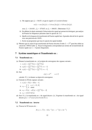 ii. On suppose que f0 = 50kHz et que le signal m(t) est de la forme :
m(t) = cos (2πf1t) + 1.8 cos (2πf2t) + 0.9 cos (2πf3t)
avec f1 = 2310Hz, f2 = 3750Hz et f3 = 4960Hz. Déterminer X(f)
iii. En déduire la durée minimale d’observation du signal qui permet de distinguer, par analyse
de Fourier les fréquences présentes dans le spectre de x(t).
iv. Quelle est la longueur de transformée de Fourier rapide faut -il prendre aﬁn de lire le spectre
avec une précision de 100Hz
v. Ecrire un programme qui trace le spectre du signal modulé.
(j) Montrer que le calcul d’une transformée de Fourier discrète d’ordre L = 2M peut être réduit au
calcul de 2 TFD d’ordre N
2 . Tracer le diagramme correspondant aux termes de la transformée de
Fourier rapide sur L = 8 points fréquentiels.
7 Système numériques et Transformée en z
7.1 Transformée en z
(a) Donner la transformée en z et la région de convergence des signaux suivants :
i. x1[n] = 1
2
n
Γ[n] + 1
3
n
Γ[n]
ii. x2[n] = 1
3
n
Γ[n] + 1
2
n
Γ[−n − 1]
iii. x3[n] = 1
2
n
Γ[n] + 1
3
n
Γ[−n − 1]
(b) Soit
x[n] = a|n|
a ∈ C
calculer X(z) et donner sa région de convergence.
(c) Calculer la TZ des signaux suivants :
i. x1[n] = δ[n] + 2δ[n − 1]
ii. x2 =
1 n ∈ [−N, N]
0 sinon
iii. x3 = Γ[n] − nΓ[n] + 1
3
n
Γ[n − 2]
iv. x4 = (0.5)nnΓ[n]
(d) Soit X(z) la transformée en z du signal discret x[n]. Exprimer la transformée en z du signal
discret y[n] = n2x[n]enfonctiondeX(z).
7.2 Transformée en z inverse
(a) Trouver la TZ inverse de :
X(z) = z2
(1 − 0.5z−1
)(1 − z−1
)(1 + 2z−1
)
12
 