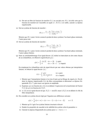 iii. On met un ﬁltre de fonction de transfert G(z) en cascade avec H(z) de telle sorte que la
fonction de transfert de l’ensemble est égale à 1. Si G(z) est stable, calculer sa réponse
impulsionelle.
(e) Soit un système de fonction de transfert :
H(z) =
(1 − 2z−2)(1 + 0.4z−1)
1 − 0.85z−1
Montrer que H(z) peut s’écrire comme le produit de deux systèmes l’un étant à phase minimale,
l’autre passe-tout.
(f) Soit un système de fonction de transfert :
H(z) =
(3 + z−1)(2 − 3z−1)
1 − 0.5z−1
Montrer que H(z) peut s’écrire comme le produit de deux systèmes l’un étant à phase minimale,
l’autre à phase linéaire.
(g) Suite au suréchantillonnage d’un signal discret x[k] réalisé en intercalant un zéro entre chacun
de ses échantillons, on obtient le signal discret y[n] :
y[n] =
x[n/2] si n = 2k (n pair)
0 si n = 2k + 1 (n impair)
En remplaçant les échantillons nuls du signal discret par une valeur obtenue par interpolation
linéaire, on obtient le signal discret z[n] :
z[n] =
y[n] (si n pair)
y[n−1]+y[n+1]
2 (si n impair)
i. Montrer que l’interpolation linéaire n’est rien d’autre qu’un ﬁltrage du signal y[n]. En dé-
duire la réponse impulsionelle h[n] du ﬁltre correspondant et déterminer sa réponse fré-
quentielle H(ejω) puis tracer son spectre en amplitude.
ii. Exprimer y[n] en fonction de x[n
2 ] et en déduire l’expression de la transformée de Fourier
Y (f) de y[n] en fonction de X(f).
iii. si x[k] est un signal discret tel que X(f) = rect(2f), tracer |Z(f)| et en déduire le rôle du
ﬁltre interpolateur.
(h) On considère un système discret régit par l’équation aux différences suivante :
y[n] =
1
3
(x[n + m] + x[n + m − 1] + x[n + m − 2]) m ∈ Z
i. Montrer qu’il s’agit d’un système linéaire invariant et discret
ii. Etudier les propriétés de causalité et de stabililité du système selon le paramètre m
iii. Calculer la réponse fréquentielle du système pour m = 0 et m = 1
14
 