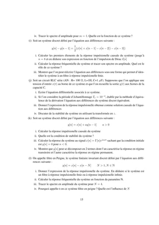 iv. Tracer le spectre d’amplitude pour m = 1. Quelle est la fonction de ce système ?
(i) Soit un système discret déﬁni par l’équation aux différences suivante :
y[n] − y[n − 1] =
1
2
(x[n] + x[n − 1] − x[n − 2]) − x[n − 3])
i. Calculer les premiers élements de la réponse impulsionelle causale du système (jusqu’à
n = 8 et en déduire son expression en fonction de l’impulsion de Dirac δ[n]
ii. Calculer la réponse fréquentielle du système et tracer son spectre en amplitude. Quel est le
rôle de ce système ?
iii. Montrer que l’on peut réécrire l’équation aux différences sous une forme qui permet d’iden-
tiﬁer le système à un ﬁltre à réponse impulsionelle ﬁnie.
(j) Soit un circuit RLC série (AN : R= 100 Ω, L=1H, C=1 µF). Supposons que l’on applique une
tension d’entrée x(t) au borne de ce système et que l’on recueille la sortie y(t) aux bornes de la
capacité C.
i. Ecrire l’équation différentielle associée à ce système.
ii. Si l’on considère la période d’échantillonnage Te = 10−4, établir par la méthode d’équiva-
lence de la dérivation l’équation aux différences du système discret équivalent.
iii. Donner l’expression de la réponse impulsionelle obtenue comme solution causale de l’équa-
tion aux différences
iv. Discuter de la stabilité du système en utilisant la transformée en z.
(k) Soit un système discret déﬁni par l’équation aux différences suivante :
y[n] = x[n] + ay[n − 1] a > 0
i. Calculer la réponse impulsionelle causale du système
ii. Quelle est la condition de stabilité du système ?
iii. Calculer la réponse du système au signal x[n] = Γ[n]ejω0n sachant que la condition initiale
est y[n] = 0 pour n < 0.
iv. Montrer que y[n] peut se décomposer en 2 termes dont l’un caractérise la réponse en régime
transitoire et l’autre caractérise la réponse en régime permanent.
(l) On appelle ﬁltre en Peigne, le système linéaire invariant discret déﬁni par l’équation aux diffé-
rences suivante :
y[n] = x[n] − x[n − N] N > 1, N ∈ N
i. Donner l’expression de la réponse impulsionelle du système. En déduire si le système est
un ﬁltre à réponse impulsionelle ﬁnie ou à réponse impulsionelle inﬁnie.
ii. Calculer la réponse fréquentielle du système en fonction du paramètre N.
iii. Tracer le spectre en amplitude du système pour N = 4.
iv. Pourquoi appelle-t-on ce système ﬁltre en peigne ? Quelle est l’inﬂuence de N
15
 