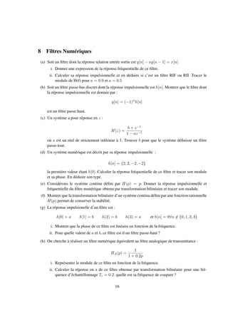 8 Filtres Numériques
(a) Soit un ﬁltre dont la réponse relation entrée sortie est y[n] − ay[n − 1] = x[n]
i. Donner une expression de la réponse fréquentielle de ce ﬁltre.
ii. Calculer sa réponse impulsionnelle et en déduire si c’est un ﬁltre RIF ou RII .Tracer le
module de H(f) pour a = 0.9 et a = 0.5
(b) Soit un ﬁltre passe-bas discret dont la réponse impulsionnelle est h[n]. Montrer que le ﬁltre dont
la réponse impulsionnelle est donnée par :
g[n] = (−1)n
h[n]
est un ﬁltre passe haut.
(c) Un système a pour réponse en z :
H(z) =
b + z−1
1 − az−1
où a est un réel de strictement inférieur à 1. Trouver b pour que le système déﬁnisse un ﬁltre
passe-tout.
(d) Un système numérique est décrit par sa réponse impulsionnelle :
h[n] = {2, 2, −2, −2}
la première valeur étant h[0]. Calculer la réponse fréquentielle de ce ﬁltre et tracer son module
et sa phase. En déduire son type.
(e) Considérons le système continu déﬁni par H(p) = p. Donner la réponse impulsionnelle et
fréquentielle du ﬁltre numérique obtenu par transformation bilinéaire et tracer son module.
(f) Montrer que la transformation bilinéaire d’un système continu déﬁni par une fonction rationnelle
H(p) permet de conserver la stabilité.
(g) La réponse impulsionelle d’un ﬁltre est :
h[0] = a h[1] = b h(2) = b h(3) = a et h[n] = 0∀n ∈ {0, 1, 2, 3}
i. Montrer que la phase de ce ﬁltre est linéaire en fonction de la fréquence.
ii. Pour quelle valeur de a et b, ce ﬁltre est il un ﬁltre passe-haut ?
(h) On cherche à réaliser un ﬁltre numérique équivalent au ﬁltre analogique de transmittance :
HA(p) =
1
1 + 0.2p
i. Représenter le module de ce ﬁltre en fonction de la fréquence.
ii. Calculer la réponse en z de ce ﬁltre obtenue par transformation bilinéaire pour une fré-
quence d’échantillonnage Te = 0.2. quelle est sa fréquence de coupure ?
16
 