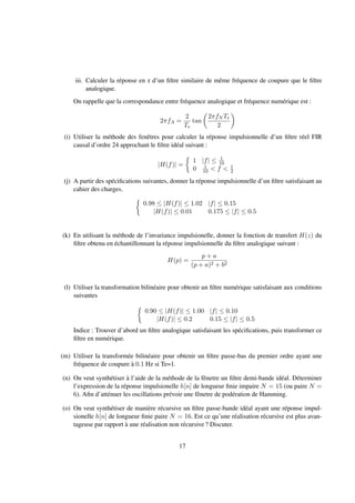 iii. Calculer la réponse en z d’un ﬁltre similaire de même fréquence de coupure que le ﬁltre
analogique.
On rappelle que la correspondance entre fréquence analogique et fréquence numérique est :
2πfA =
2
Te
tan
2πfN Te
2
(i) Utiliser la méthode des fenêtres pour calculer la réponse impulsionnelle d’un ﬁltre réel FIR
causal d’ordre 24 approchant le ﬁltre idéal suivant :
|H(f)| =
1 |f| ≤ 1
10
0 1
10 < f < 1
2
(j) A partir des spéciﬁcations suivantes, donner la réponse impulsionnelle d’un ﬁltre satisfaisant au
cahier des charges.
0.98 ≤ |H(f)| ≤ 1.02 |f| ≤ 0.15
|H(f)| ≤ 0.01 0.175 ≤ |f| ≤ 0.5
(k) En utilisant la méthode de l’invariance impulsionelle, donner la fonction de transfert H(z) du
ﬁltre obtenu en échantillonnant la réponse impulsionnelle du ﬁltre analogique suivant :
H(p) =
p + a
(p + a)2 + b2
(l) Utiliser la transformation bilinéaire pour obtenir un ﬁltre numérique satisfaisant aux conditions
suivantes
0.90 ≤ |H(f)| ≤ 1.00 |f| ≤ 0.10
|H(f)| ≤ 0.2 0.15 ≤ |f| ≤ 0.5
Indice : Trouver d’abord un ﬁltre analogique satisfaisant les spéciﬁcations, puis transformer ce
ﬁltre en numérique.
(m) Utiliser la transformée bilinéaire pour obtenir un ﬁltre passe-bas du premier ordre ayant une
fréquence de coupure à 0.1 Hz si Te=1.
(n) On veut synthétiser à l’aide de la méthode de la fênetre un ﬁltre demi-bande idéal. Déterminer
l’expression de la réponse impulsionelle h[n] de longueur ﬁnie impaire N = 15 (ou paire N =
6). Aﬁn d’atténuer les oscillations prévoir une fênetre de podération de Hamming.
(o) On veut synthétiser de manière récursive un ﬁltre passe-bande idéal ayant une réponse impul-
sionelle h[n] de longueur ﬁnie paire N = 16. Est ce qu’une réalisation récursive est plus avan-
tageuse par rapport à une réalisation non récursive ? Discuter.
17
 