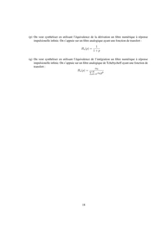 (p) On veut synthétiser en utilisant l’équivalence de la dérivation un ﬁltre numérique à réponse
impulsionelle inﬁnie. On s’appuie sur un ﬁltre analogique ayant une fonction de transfert :
Ha(p) =
1
1 + p
(q) On veut synthétiser en utilisant l’équivalence de l’intégration un ﬁltre numérique à réponse
impulsionelle inﬁnie. On s’appuie sur un ﬁltre analogique de Tchebycheff ayant une fonction de
transfert :
Ha(p) =
α0
K
k=0 αkpk
18
 