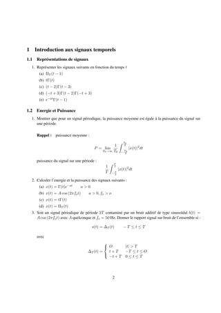 1 Introduction aux signaux temporels
1.1 Représentations de signaux
1. Représenter les signaux suivants en fonction du temps t
(a) ΠT (t − 1)
(b) tΓ(t)
(c) (t − 2)Γ(t − 3)
(d) (−t + 3)Γ(t − 2)Γ(−t + 3)
(e) e−atΓ(t − 1)
1.2 Energie et Puissance
1. Montrer que pour un signal périodique, la puissance moyenne est égale à la puissance du signal sur
une période.
Rappel : puissance moyenne :
P = lim
T0→∞
1
T0
T0
2
−
T0
2
|x(t)|2
dt
puissance du signal sur une période :
1
T
T
2
− T
2
|x(t)|2
dt
2. Calculer l’energie et la puissance des signaux suivants :
(a) x(t) = Γ(t)e−at a > 0
(b) x(t) = A cos (2πfot) a > 0, fo > o
(c) x(t) = tΓ(t)
(d) x(t) = ΠT (t)
3. Soit un signal périodique de période 2T contaminé par un bruit additif de type sinusoïdal b(t) =
A cos (2πfot) avec A quelconque et fo = 50 Hz. Donner le rapport signal sur bruit de l’ensemble si :
s(t) = ∆T (t) − T ≤ t ≤ T
avec
∆T (t) =



O |t| > T
t + T −T ≤ t ≤ O
−t + T 0 ≤ t ≤ T
2
 