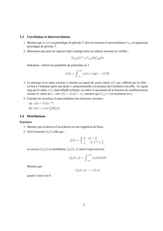 1.3 Corrélation et Intercorrélation
1. Montrer que si x(t) est périodique de période T alors la fonction d’autocorrélation Cxx est également
périodique de période T.
2. Démontrer que pour les signaux réels à énergie ﬁnie, la relation suivante est vériﬁée :
|Cxy(t)|2
≤ Cxx(0)Cyy(0)
Indication : utiliser les propriétés du polynome en λ
I(λ) =
+∞
−∞
(x(t) + λy(t − τ))2
dt
3. Le principe d’un radar consiste à émettre un signal de courte durée u(t) qui, réﬂéchi par la cible ,
revient à l’émetteur après une durée t1 proportionnelle à la distance de l’émetteur à la cible . Le signal
reçu par le radar x(t), étant affaibli et bruité, on utilise le maximum de la fonction de corrélation pour
estimer la valeur de t1. soit x(t) = A.u(t − t1), montrer que Cxu(τ) est maximum en t1
4. Calculer les fonctions d’autocorrélation des fonctions suivantes :
(a) x(t) = Γ(t)e−at
(b) y(t) = cos(π t
2 )Π2(t)
1.4 Distributions
Exercices
1. Montrer que la dérivée d’un échelon est une impulsion de Dirac.
2. Soit la fonction fa(t) telle que :
fa(t) =
0 |t| > a
2
1
a −a
2 ≤ t ≤ a
2
on associe à fa(t) la distribution fa(t), φ dont l’expression est :
fa(t), φ =
+∞
−∞
fa(t)φ(t)dt
Montrer que :
fa(t), φ −→ δ, φ
quand a tend vers 0.
3
 