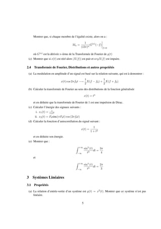 Montrer que, si chaque membre de l’égalité existe, alors on a :
Mn =
1
(i2π)n
G(n)
(−f)
f=0
où G(n) est la dérivée n-ième de la Transformée de Fourier de g(t)
(c) Montrer que si x(t) est réel alors |X(f)| est pair et argX(f) est impaire.
2.4 Transformée de Fourier, Distributions et autres propriétés
(a) La modulation en amplitude d’un signal est basé sur la relation suivante, qui est à demontrer :
x(t) cos 2πf0t −→
1
2
X(f − f0) +
1
2
X(f + f0)
(b) Calculer la transformée de Fourier au sens des distributions de la fonction généralisée
x(t) = tn
et en déduire que la transformée de Fourier de 1 est une impulsion de Dirac.
(c) Calculer l’énergie des signaux suivants :
i. x1(t) = 1
1+t2
ii. x2(t) = F0sinc(πF0t) cos (2πf0t)
(d) Calculer la fonction d’autocorrélation du signal suivant :
x(t) =
1
1 + t2
et en déduire son énergie.
(e) Montrer que :
+∞
−∞
sin3
(t)
t3
dt =
3π
4
et
+∞
−∞
sin4
(t)
t4
dt =
2π
3
3 Systèmes Linéaires
3.1 Propriétés
(a) La relation d’entrée-sortie d’un système est y(t) = x2(t). Montrer que ce système n’est pas
linéaire.
5
 