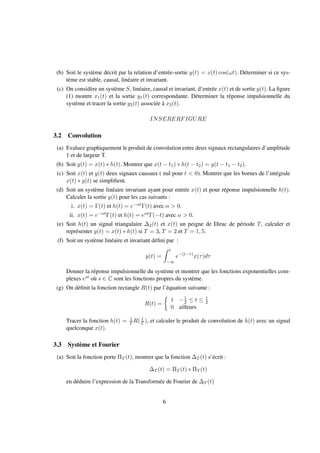 (b) Soit le système décrit par la relation d’entrée-sortie y(t) = x(t) cos(ωt). Déterminer si ce sys-
tème est stable, causal, linéaire et invariant.
(c) On considère un système S, linéaire, causal et invariant, d’entrée x(t) et de sortie y(t). La ﬁgure
(1) montre x1(t) et la sortie y1(t) correspondante. Déterminer la réponse impulsionnelle du
système et tracer la sortie y2(t) associée à x2(t).
INSERERFIGURE
3.2 Convolution
(a) Evaluez graphiquement le produit de convolution entre deux signaux rectangulaires d’amplitude
1 et de largeur T.
(b) Soit y(t) = x(t) ∗ h(t). Montrer que x(t − t1) ∗ h(t − t2) = y(t − t1 − t2).
(c) Soit x(t) et y(t) deux signaux causaux ( nul pour t < 0). Montrer que les bornes de l’intégrale
x(t) ∗ y(t) se simpliﬁent.
(d) Soit un système linéaire invariant ayant pour entrée x(t) et pour réponse impulsionnelle h(t).
Calculer la sortie y(t) pour les cas suivants :
i. x(t) = Γ(t) et h(t) = e−αtΓ(t) avec α > 0.
ii. x(t) = e−αtΓ(t) et h(t) = eαtΓ(−t) avec α > 0.
(e) Soit h(t) un signal triangulaire ∆2(t) et x(t) un peigne de Dirac de période T, calculer et
représenter y(t) = x(t) ∗ h(t) si T = 3, T = 2 et T = 1, 5.
(f) Soit un système linéaire et invariant déﬁni par :
y(t) =
t
−∞
e−(t−τ)
x(τ)dτ
Donner la réponse impulsionnelle du système et montrer que les fonctions exponentielles com-
plexes est où s ∈ C sont les fonctions propres du système.
(g) On déﬁnit la fonction rectangle R(t) par l’équation suivante :
R(t) =
1 −1
2 ≤ t ≤ 1
2
0 ailleurs
Tracer la fonction h(t) = 1
T R( t
T ), et calculer le produit de convolution de h(t) avec un signal
quelconque x(t).
3.3 Système et Fourier
(a) Soit la fonction porte ΠT (t), montrer que la fonction ∆T (t) s’écrit :
∆T (t) = ΠT (t) ∗ ΠT (t)
en déduire l’expression de la Transformée de Fourier de ∆T (t)
6
 