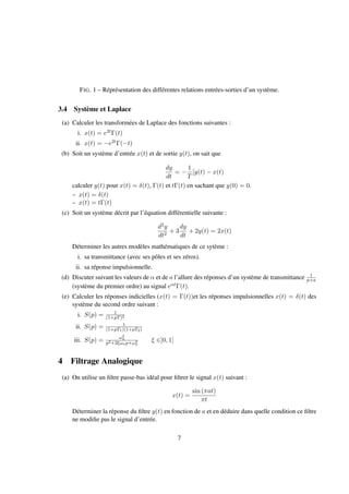 FIG. 1 – Réprésentation des différentes relations entrées-sorties d’un système.
3.4 Système et Laplace
(a) Calculer les transformées de Laplace des fonctions suivantes :
i. x(t) = e2tΓ(t)
ii. x(t) = −e2tΓ(−t)
(b) Soit un système d’entrée x(t) et de sortie y(t), on sait que
dy
dt
= −
1
T
[y(t) − x(t)
calculer y(t) pour x(t) = δ(t), Γ(t) et tΓ(t) en sachant que y(0) = 0.
– x(t) = δ(t)
– x(t) = tΓ(t)
(c) Soit un système décrit par l’équation différentielle suivante :
d2y
dt2
+ 3
dy
dt
+ 2y(t) = 2x(t)
Déterminer les autres modèles mathématiques de ce sytème :
i. sa transmittance (avec ses pôles et ses zéros).
ii. sa réponse impulsionnelle.
(d) Discuter suivant les valeurs de α et de a l’allure des réponses d’un système de transmittance 1
p+a
(système du premier ordre) au signal eαtΓ(t).
(e) Calculer les réponses indicielles (x(t) = Γ(t))et les réponses impulsionnelles x(t) = δ(t) des
système du second ordre suivant :
i. S(p) = 1
(1+pT)2
ii. S(p) = 1
(1+pT1)(1+pT2)
iii. S(p) = ω2
n
p2+2ξωnp+ω2
n
ξ ∈]0, 1[
4 Filtrage Analogique
(a) On utilise un ﬁltre passe-bas idéal pour ﬁltrer le signal x(t) suivant :
x(t) =
sin (πat)
πt
Déterminer la réponse du ﬁltre y(t) en fonction de a et en déduire dans quelle condition ce ﬁltre
ne modiﬁe pas le signal d’entrée.
7
 