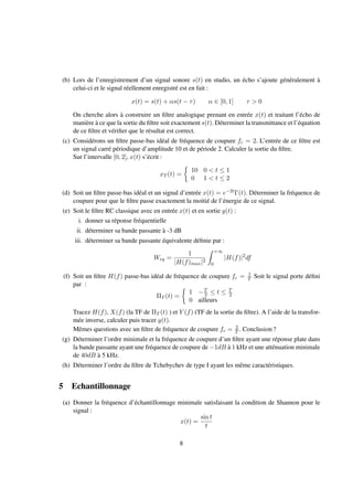 (b) Lors de l’enregistrement d’un signal sonore s(t) en studio, un écho s’ajoute généralement à
celui-ci et le signal réellement enregistré est en fait :
x(t) = s(t) + αs(t − τ) α ∈ [0, 1] τ > 0
On cherche alors à construire un ﬁltre analogique prenant en entrée x(t) et traitant l’écho de
manière à ce que la sortie du ﬁltre soit exactement s(t). Déterminer la transmittance et l’équation
de ce ﬁltre et vériﬁer que le résultat est correct.
(c) Considérons un ﬁltre passe-bas idéal de fréquence de coupure fc = 2. L’entrée de ce ﬁltre est
un signal carré périodique d’amplitude 10 et de période 2. Calculer la sortie du ﬁltre.
Sur l’intervalle [0, 2], x(t) s’écrit :
xT (t) =
10 0 < t ≤ 1
0 1 < t ≤ 2
(d) Soit un ﬁltre passe-bas idéal et un signal d’entrée x(t) = e−2tΓ(t). Déterminer la fréquence de
coupure pour que le ﬁltre passe exactement la moitié de l’énergie de ce signal.
(e) Soit le ﬁltre RC classique avec en entrée x(t) et en sortie y(t) :
i. donner sa réponse fréquentielle
ii. déterminer sa bande passante à -3 dB
iii. déterminer sa bande passante équivalente déﬁnie par :
Weq =
1
|H(f)max|2
+∞
0
|H(f)|2
df
(f) Soit un ﬁltre H(f) passe-bas idéal de fréquence de coupure fc = 1
T Soit le signal porte déﬁni
par :
ΠT (t) =
1 −T
2 ≤ t ≤ T
2
0 ailleurs
Tracez H(f), X(f) (la TF de ΠT (t) ) et Y (f) (TF de la sortie du ﬁltre). A l’aide de la transfor-
mée inverse, calculer puis tracer y(t).
Mêmes questions avec un ﬁltre de fréquence de coupure fc = 2
T . Conclusion ?
(g) Déterminer l’ordre minimale et la fréquence de coupure d’un ﬁltre ayant une réponse plate dans
la bande passante ayant une fréquence de coupure de −1dB à 1 kHz et une atténuation minimale
de 40dB à 5 kHz.
(h) Déterminer l’ordre du ﬁltre de Tchebychev de type I ayant les même caractéristiques.
5 Echantillonnage
(a) Donner la fréquence d’échantillonnage minimale satisfaisant la condition de Shannon pour le
signal :
x(t) =
sin t
t
8
 