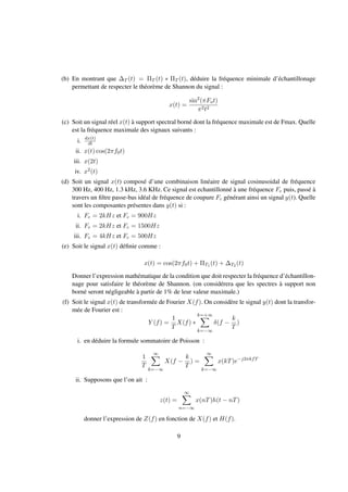 (b) En montrant que ∆T (t) = ΠT (t) ∗ ΠT (t), déduire la fréquence minimale d’échantillonage
permettant de respecter le théorème de Shannon du signal :
x(t) =
sin2
(πFot)
π2t2
(c) Soit un signal réel x(t) à support spectral borné dont la fréquence maximale est de Fmax. Quelle
est la fréquence maximale des signaux suivants :
i. dx(t)
dt
ii. x(t) cos(2πf0t)
iii. x(2t)
iv. x2(t)
(d) Soit un signal x(t) composé d’une combinaison linéaire de signal cosinusoidal de fréquence
300 Hz, 400 Hz, 1.3 kHz, 3.6 KHz. Ce signal est echantillonné à une fréquence Fe puis, passé à
travers un ﬁltre passe-bas idéal de fréquence de coupure Fc générant ainsi un signal y(t). Quelle
sont les composantes présentes dans y(t) si :
i. Fe = 2kHz et Fc = 900Hz
ii. Fe = 2kHz et Fc = 1500Hz
iii. Fe = 4kHz et Fc = 500Hz
(e) Soit le signal x(t) déﬁnie comme :
x(t) = cos(2πf0t) + ΠT1 (t) + ∆T2 (t)
Donner l’expression mathématique de la condition que doit respecter la fréquence d’échantillon-
nage pour satisfaire le théorème de Shannon. (on considérera que les spectres à support non
borné seront négligeable à partir de 1% de leur valeur maximale.)
(f) Soit le signal x(t) de transformée de Fourier X(f). On considère le signal y(t) dont la transfor-
mée de Fourier est :
Y (f) =
1
T
X(f) ∗
k=+∞
k=−∞
δ(f −
k
T
)
i. en déduire la formule sommatoire de Poisson :
1
T
∞
k=−∞
X(f −
k
T
) =
∞
k=−∞
x(kT)e−j2πkfT
ii. Supposons que l’on ait :
z(t) =
∞
n=−∞
x(nT)h(t − nT)
donner l’expression de Z(f) en fonction de X(f) et H(f).
9
 