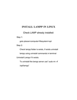 INSTALL LAMPP IN LINUX

          Check LAMP alresdy installed:
Step 1:

    goto places>computer>filesystem>opt

Step 2:

    Check lampp folder is exists, if exists uninstall

    lampp using uninstall commands in terminal

Uninstall Lampp if it exists:

    To uninstall the lampp server use” sudo rm -rf

    /opt/lampp”
 