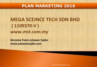 MEGA SCEINCE TECH SDN BHD
( 1109370-V )
www.mst.com.my
Bersama Team Jutawan Sujiko
www.jutawansujiko.com
1www.jutawansujiko.com
PLAN MARKETING 2016
 