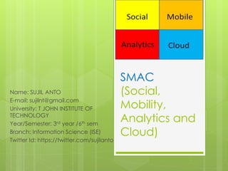 SMAC
(Social,
Mobility,
Analytics and
Cloud)
Name: SUJIL ANTO
E-mail: sujilnt@gmail.com
University: T JOHN INSTITUTE OF
TECHNOLOGY
Year/Semester: 3rd year /6th sem
Branch: Information Science (ISE)
Twitter Id: https://twitter.com/sujilanto
 