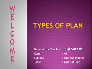 Name of the Teacher : Suji Suresh 
Class : XII 
Subject : Business Studies 
Topic : Types of Plan 
 