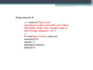 a1<-read.csv("http://real-
chart.finance.yahoo.com/table.csv?s=Maru
tiSuzuki&a=00&b=2&c=1990&d=03&e=3
0&f=2015&g=d&ignore=.csv")
a1
Fit=lm(Open~Volume, data=a1)
summary(Fit)
attach(a1)
plot(Open,Volume)
abline(Fit)
Programing for R
 