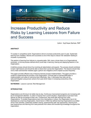 Increase Productivity and Reduce
Risks by Learning Lessons from Failure
and Success
Author : Sujit Sopan Barhate, PMP
ABSTRACT
To sustain in competitive world, Organizations strive to increase productivity year on year. Systematic
learning from mistakes, failures and successes is one of the ways to reduce risk realization leading to
increase in productivity.
The wisdom of learning from failures is unquestionable. Still, many a times there is no Organizational
emphasis, no formal process defined which could help in learning, sharing and deploying lessons in the
Organization.
A definite process should drive it by involving all stakeholders and experts. The process should contribute
to learn right lessons and should be able to share them across the Organization. The lessons should help
not to make same/similar mistakes again (upfront risk mitigation) and to repeat success frequently.
This paper provides effective way of lessons learned process implementation. The paper provides a
model for implementing the process in the Organization. It throws light on barriers/difficulties in
implementation and ways to overcome them effectively. Also, it discusses how risks can be
reduced/mitigated using proven actions from past which helps in increasing productivity of the
Organization.
KEYWORDS : Lessons Learned, Risk Management
INTRODUCTION
Organizations are thriving to be better day by day. Continuous improvement programs are increasing with
lot of management attention. In order to improve from current situation, Organizations must learn from
failures as well as successes of their own. Furthermore, they shall refer learning from other
Organizations. To enable Organizations learn from themselves or others, the Organization has to be
developed as a learning Organization. David Garvin (1993) has defined learning Organizations as skilled
at five main activities: systematic problem solving, experimenting with new approaches, learning from
past experiences and learning from best practices from others and transferring knowledge throughout the
organization.
 
